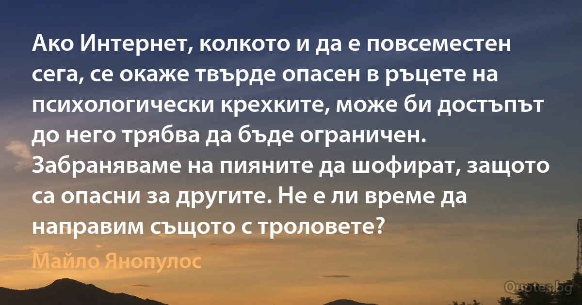 Ако Интернет, колкото и да е повсеместен сега, се окаже твърде опасен в ръцете на психологически крехките, може би достъпът до него трябва да бъде ограничен. Забраняваме на пияните да шофират, защото са опасни за другите. Не е ли време да направим същото с троловете? (Майло Янопулос)