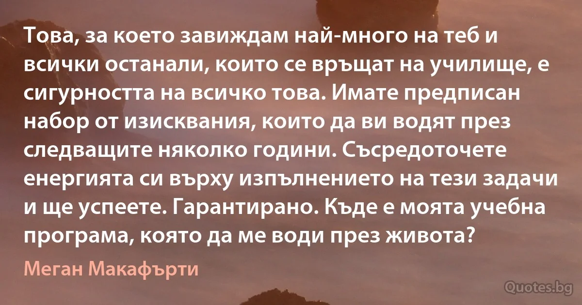 Това, за което завиждам най-много на теб и всички останали, които се връщат на училище, е сигурността на всичко това. Имате предписан набор от изисквания, които да ви водят през следващите няколко години. Съсредоточете енергията си върху изпълнението на тези задачи и ще успеете. Гарантирано. Къде е моята учебна програма, която да ме води през живота? (Меган Макафърти)