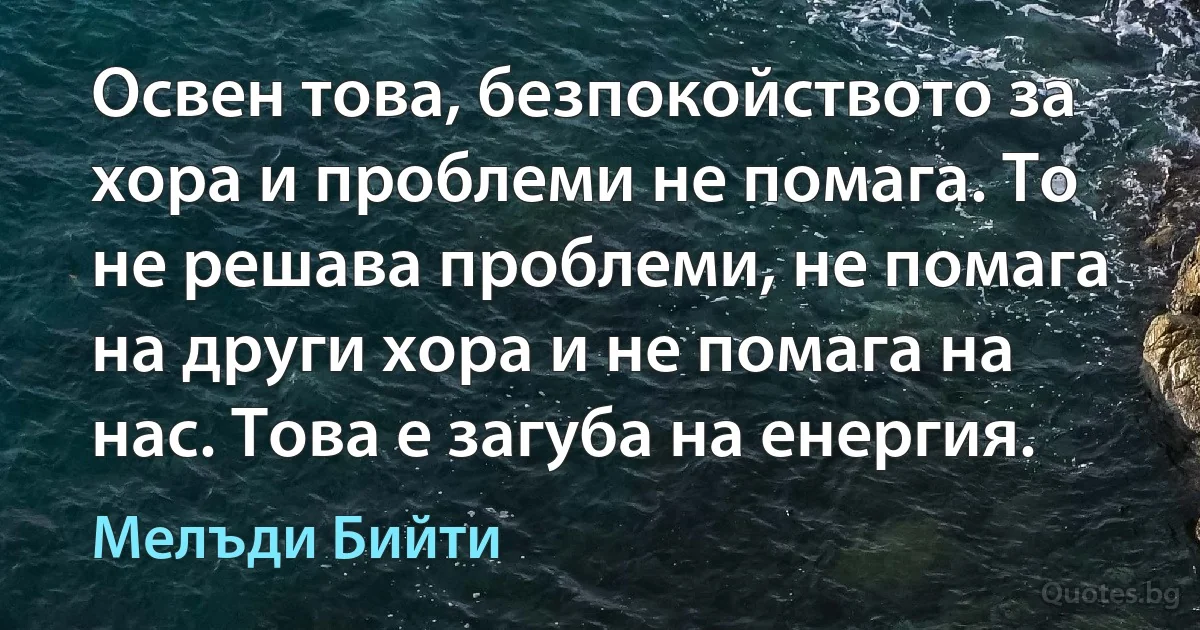 Освен това, безпокойството за хора и проблеми не помага. То не решава проблеми, не помага на други хора и не помага на нас. Това е загуба на енергия. (Мелъди Бийти)