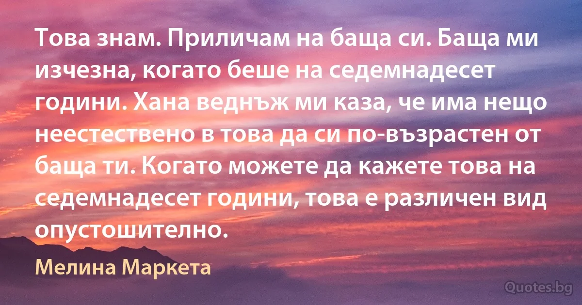 Това знам. Приличам на баща си. Баща ми изчезна, когато беше на седемнадесет години. Хана веднъж ми каза, че има нещо неестествено в това да си по-възрастен от баща ти. Когато можете да кажете това на седемнадесет години, това е различен вид опустошително. (Мелина Маркета)