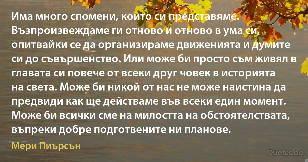 Има много спомени, които си представяме. Възпроизвеждаме ги отново и отново в ума си, опитвайки се да организираме движенията и думите си до съвършенство. Или може би просто съм живял в главата си повече от всеки друг човек в историята на света. Може би никой от нас не може наистина да предвиди как ще действаме във всеки един момент. Може би всички сме на милостта на обстоятелствата, въпреки добре подготвените ни планове. (Мери Пиърсън)