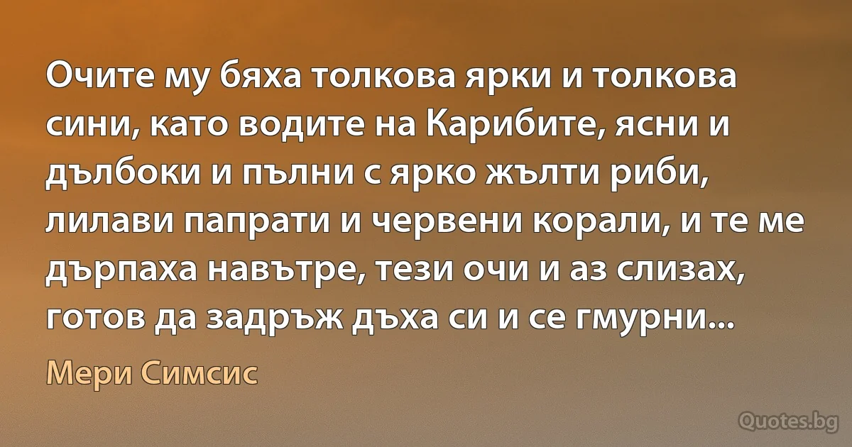 Очите му бяха толкова ярки и толкова сини, като водите на Карибите, ясни и дълбоки и пълни с ярко жълти риби, лилави папрати и червени корали, и те ме дърпаха навътре, тези очи и аз слизах, готов да задръж дъха си и се гмурни... (Мери Симсис)