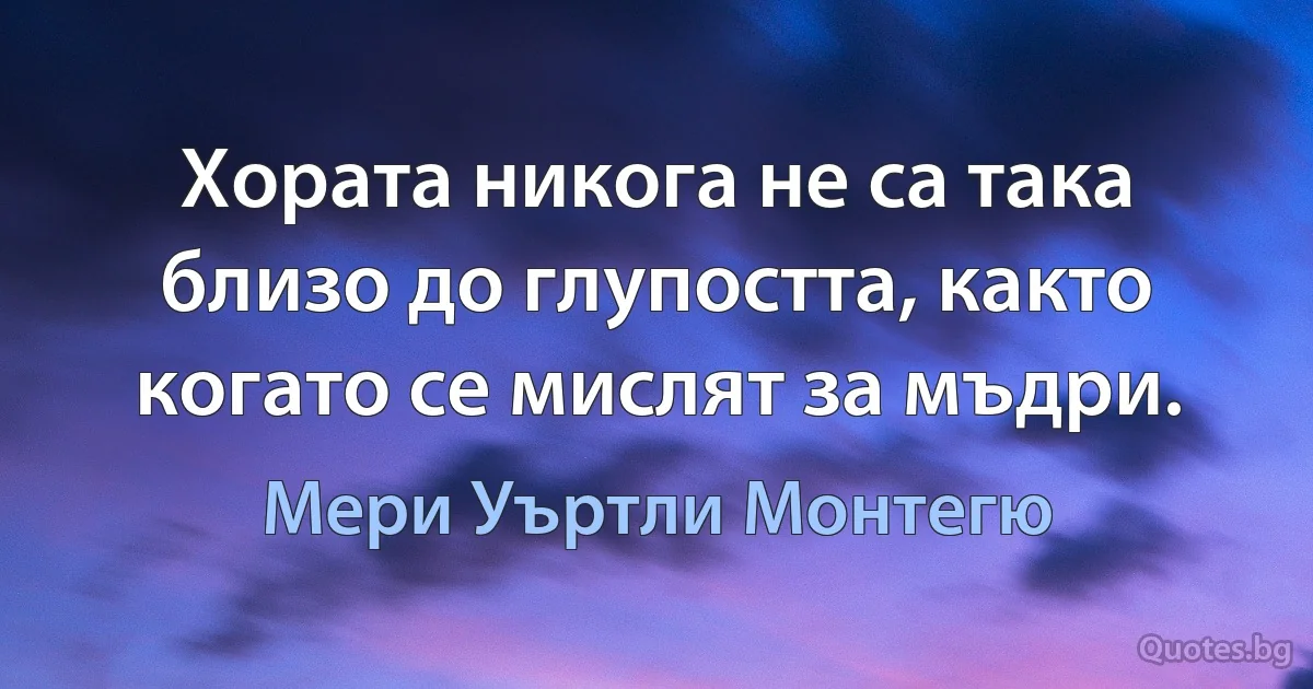 Хората никога не са така близо до глупостта, както когато се мислят за мъдри. (Мери Уъртли Монтегю)