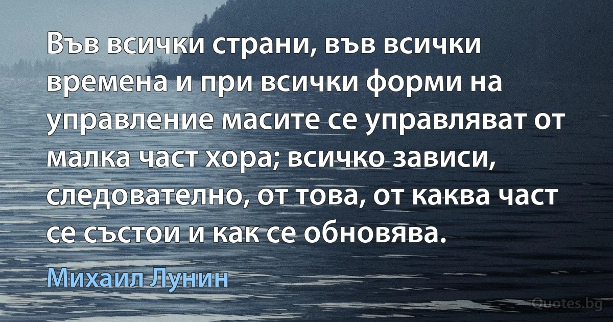 Във всички страни, във всички времена и при всички форми на управление масите се управляват от малка част хора; всичко зависи, следователно, от това, от каква част се състои и как се обновява. (Михаил Лунин)