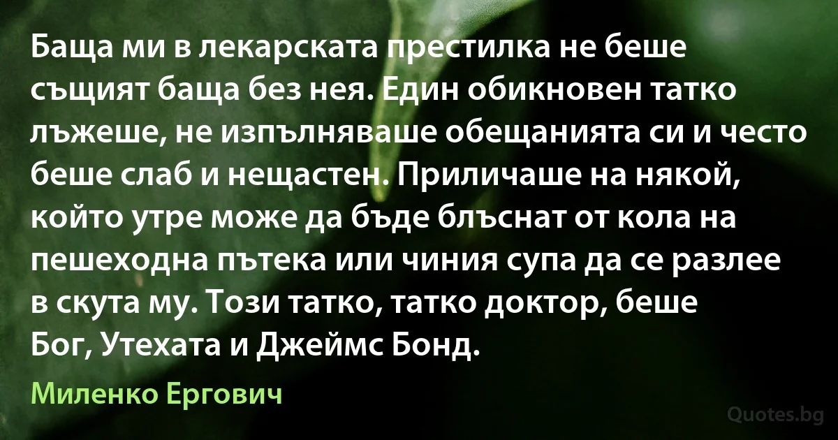 Баща ми в лекарската престилка не беше същият баща без нея. Един обикновен татко лъжеше, не изпълняваше обещанията си и често беше слаб и нещастен. Приличаше на някой, който утре може да бъде блъснат от кола на пешеходна пътека или чиния супа да се разлее в скута му. Този татко, татко доктор, беше Бог, Утехата и Джеймс Бонд. (Миленко Ергович)