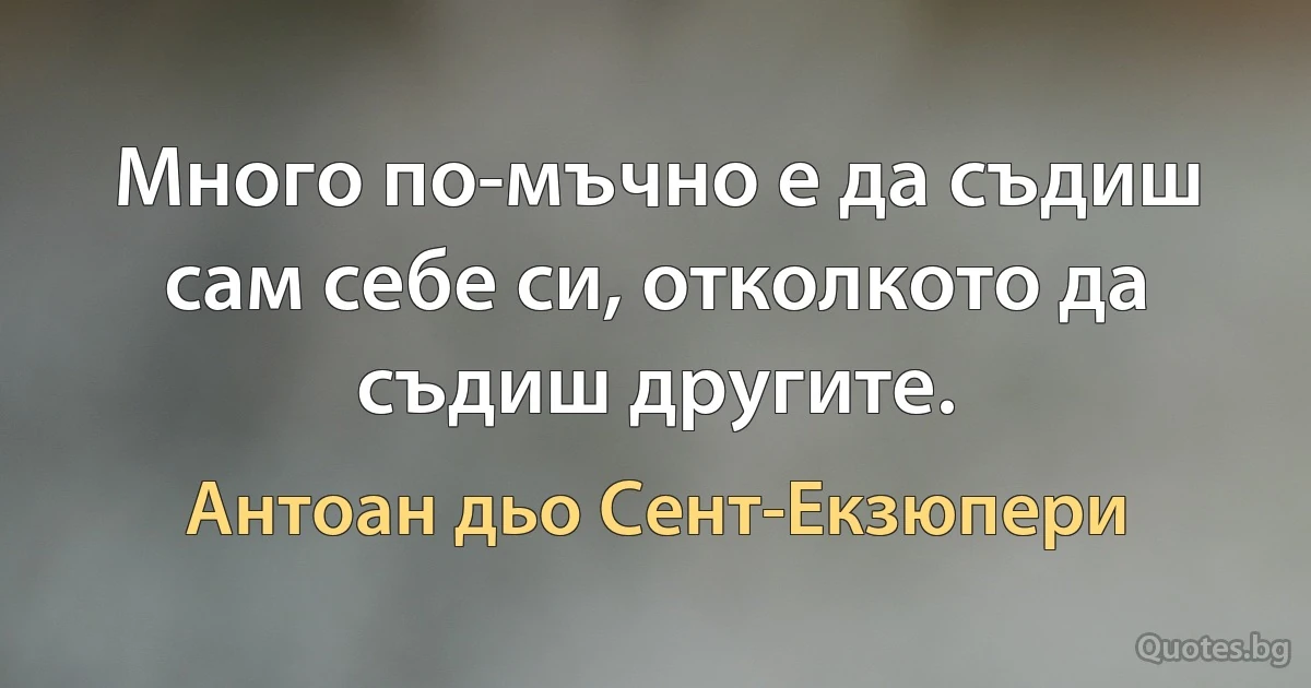 Много по-мъчно е да съдиш сам себе си, отколкото да съдиш другите. (Антоан дьо Сент-Екзюпери)