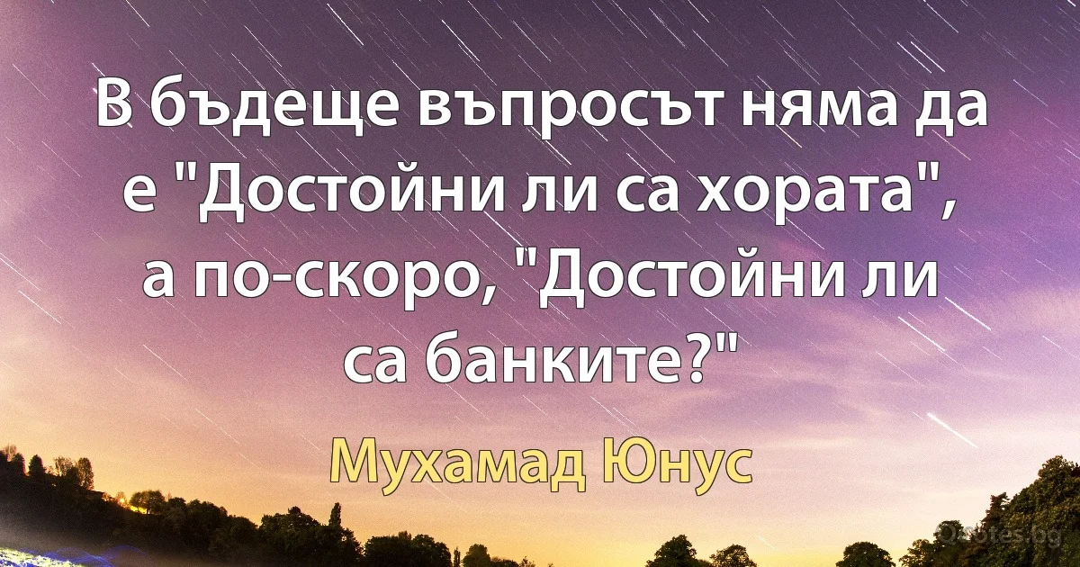 В бъдеще въпросът няма да е "Достойни ли са хората", а по-скоро, "Достойни ли са банките?" (Мухамад Юнус)