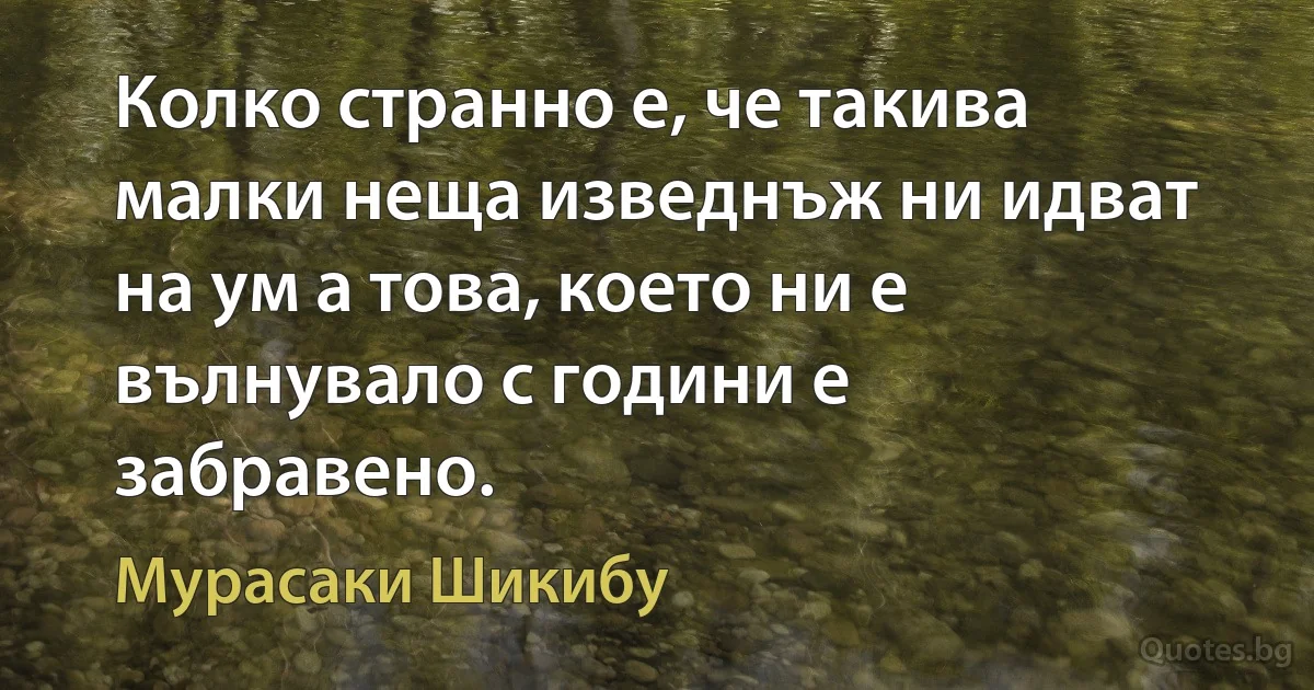 Колко странно е, че такива малки неща изведнъж ни идват на ум а това, което ни е вълнувало с години е забравено. (Мурасаки Шикибу)