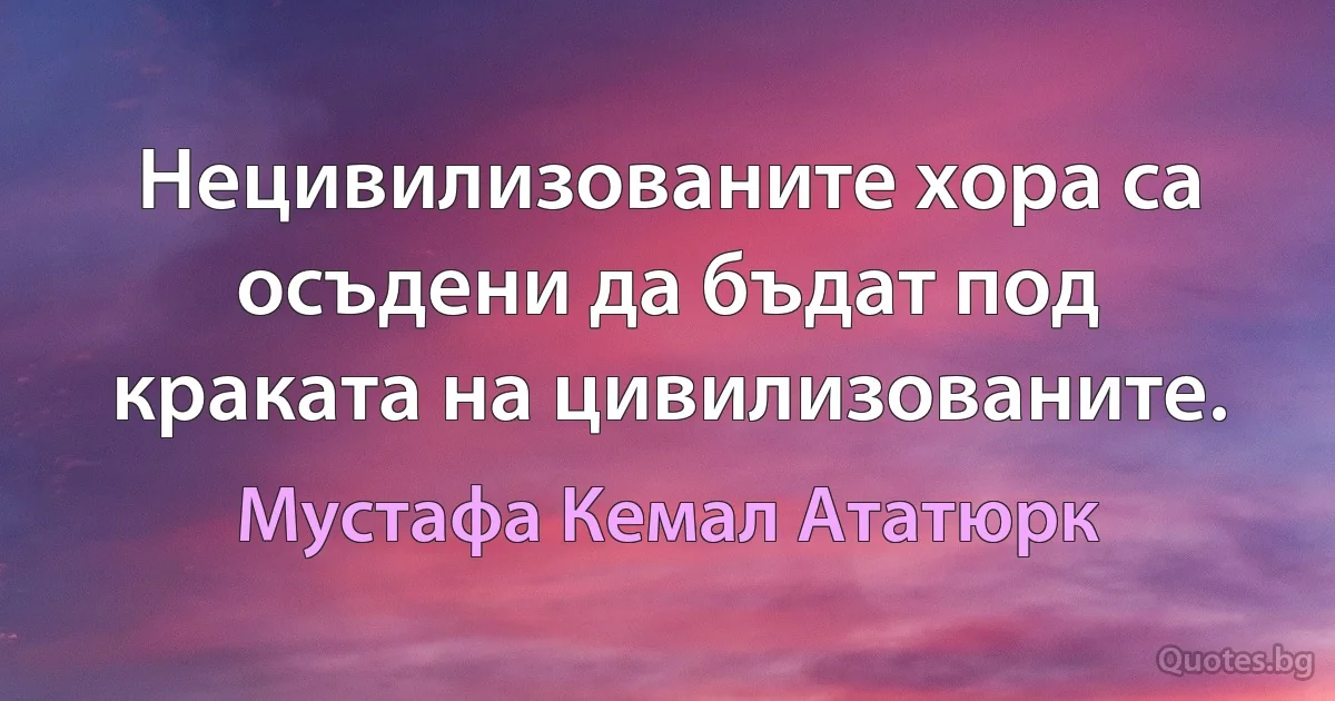 Нецивилизованите хора са осъдени да бъдат под краката на цивилизованите. (Мустафа Кемал Ататюрк)