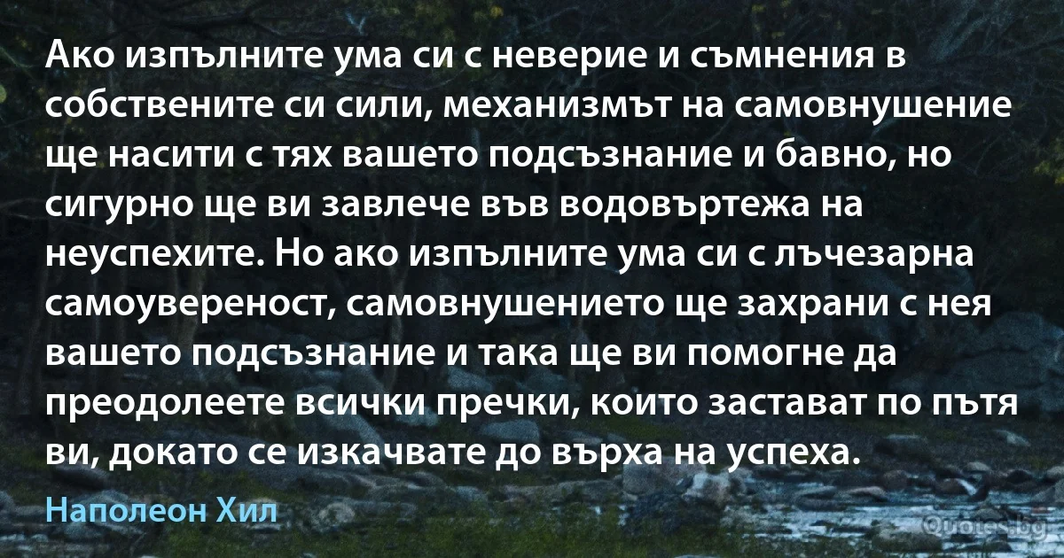 Ако изпълните ума си с неверие и съмнения в собствените си сили, механизмът на самовнушение ще насити с тях вашето подсъзнание и бавно, но сигурно ще ви завлече във водовъртежа на неуспехите. Но ако изпълните ума си с лъчезарна самоувереност, самовнушението ще захрани с нея вашето подсъзнание и така ще ви помогне да преодолеете всички пречки, които застават по пътя ви, докато се изкачвате до върха на успеха. (Наполеон Хил)