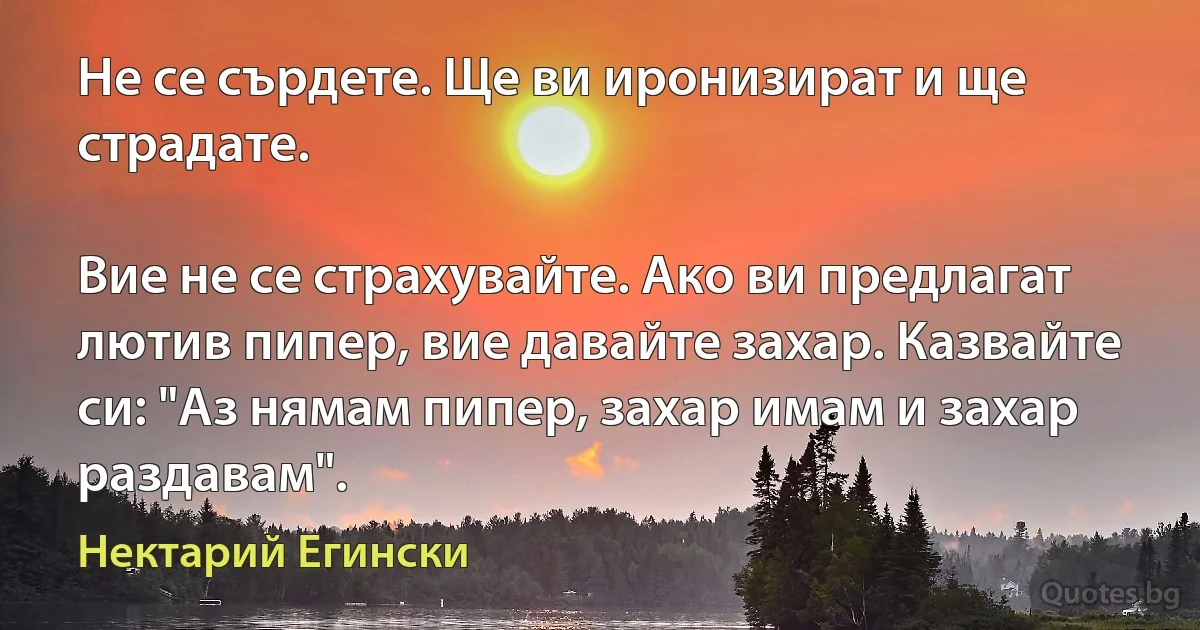 Не се сърдете. Ще ви иронизират и ще страдате. 

Вие не се страхувайте. Ако ви предлагат лютив пипер, вие давайте захар. Казвайте си: "Аз нямам пипер, захар имам и захар раздавам". (Нектарий Егински)