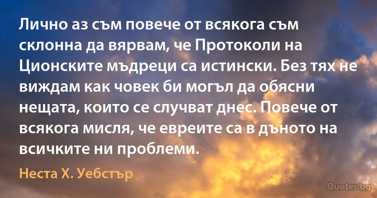 Лично аз съм повече от всякога съм склонна да вярвам, че Протоколи на Ционските мъдреци са истински. Без тях не виждам как човек би могъл да обясни нещата, които се случват днес. Повече от всякога мисля, че евреите са в дъното на всичките ни проблеми. (Неста Х. Уебстър)