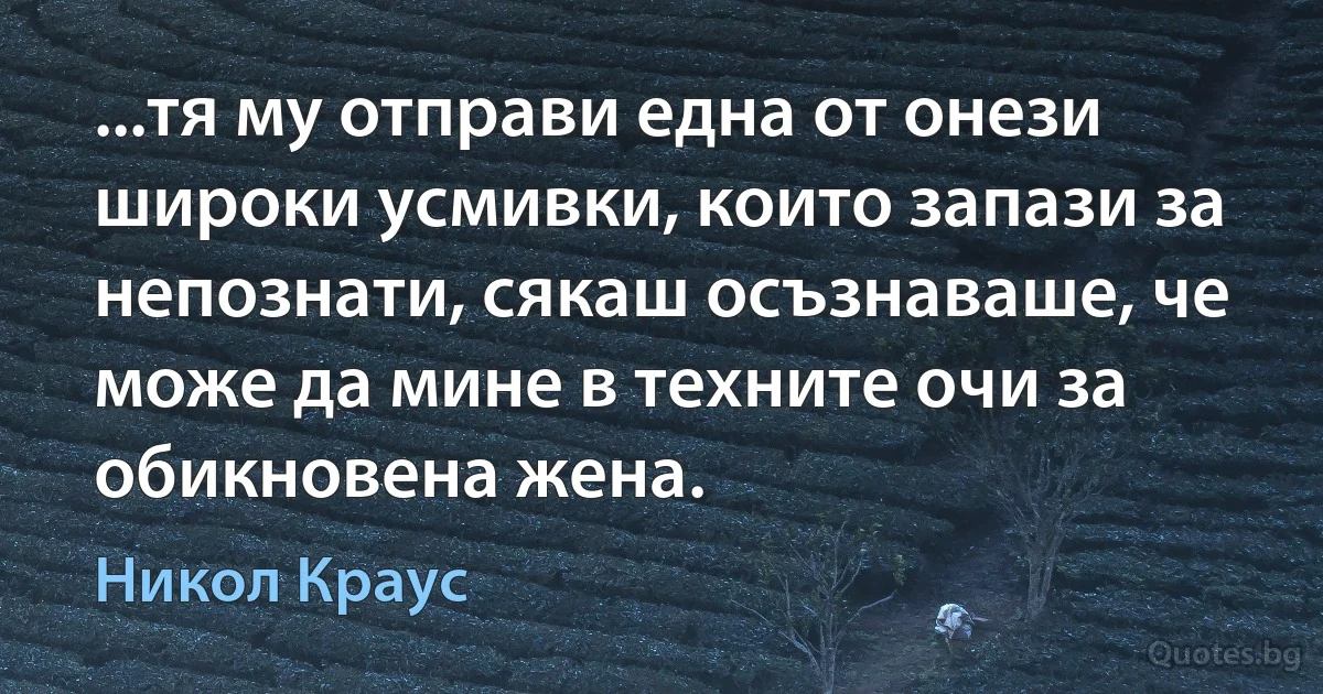 ...тя му отправи една от онези широки усмивки, които запази за непознати, сякаш осъзнаваше, че може да мине в техните очи за обикновена жена. (Никол Краус)