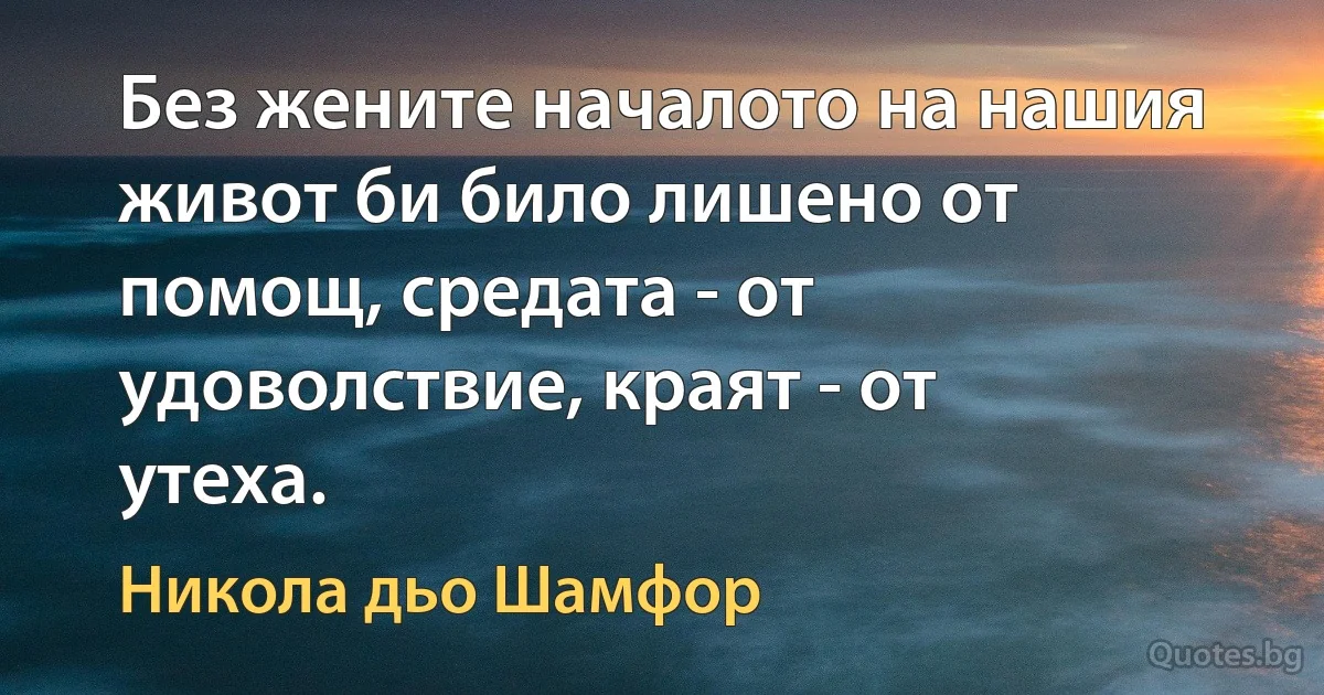 Без жените началото на нашия живот би било лишено от помощ, средата - от удоволствие, краят - от утеха. (Никола дьо Шамфор)