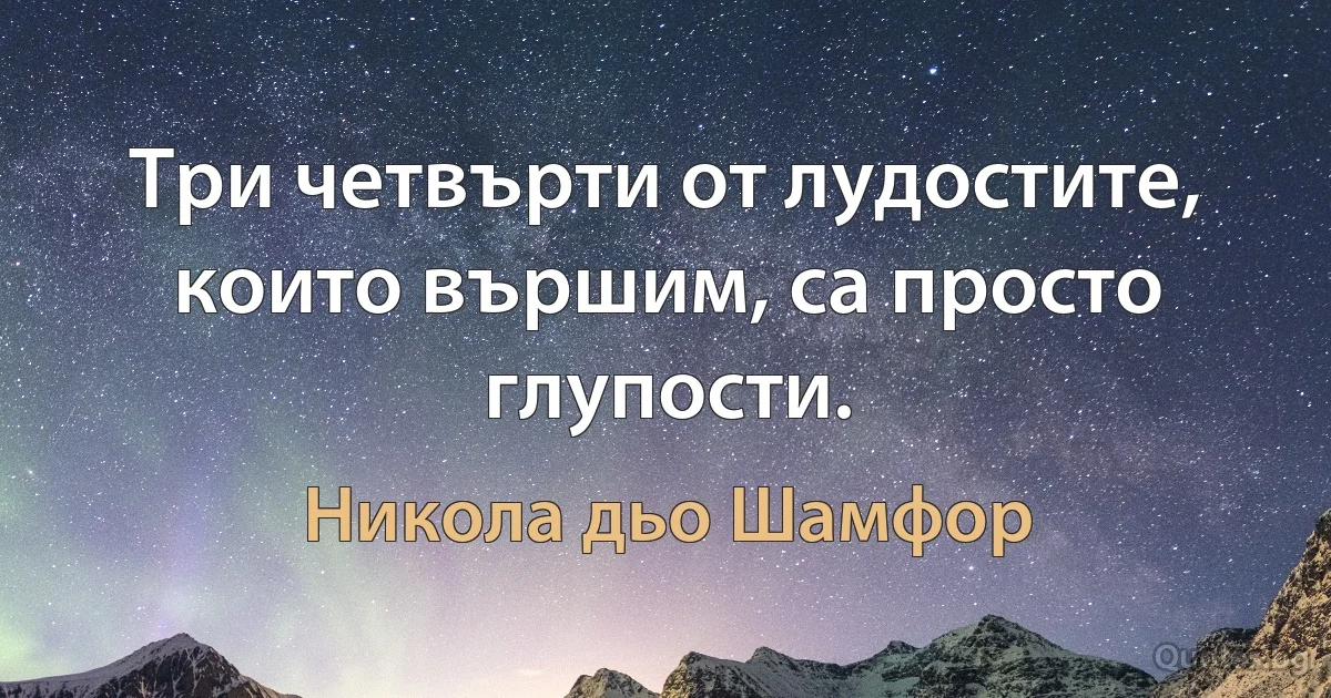 Три четвърти от лудостите, които вършим, са просто глупости. (Никола дьо Шамфор)