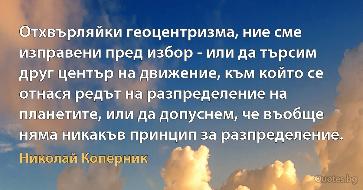 Отхвърляйки геоцентризма, ние сме изправени пред избор - или да търсим друг център на движение, към който се отнася редът на разпределение на планетите, или да допуснем, че въобще няма никакъв принцип за разпределение. (Николай Коперник)