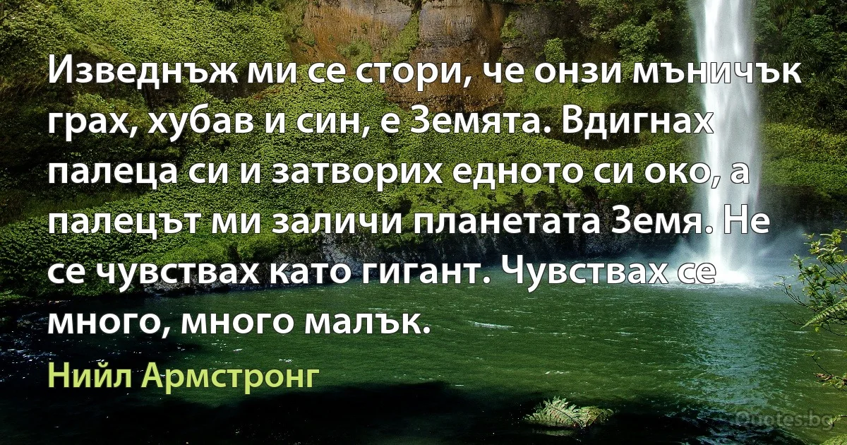 Изведнъж ми се стори, че онзи мъничък грах, хубав и син, е Земята. Вдигнах палеца си и затворих едното си око, а палецът ми заличи планетата Земя. Не се чувствах като гигант. Чувствах се много, много малък. (Нийл Армстронг)