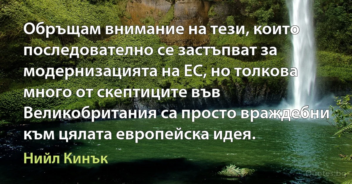 Обръщам внимание на тези, които последователно се застъпват за модернизацията на ЕС, но толкова много от скептиците във Великобритания са просто враждебни към цялата европейска идея. (Нийл Кинък)