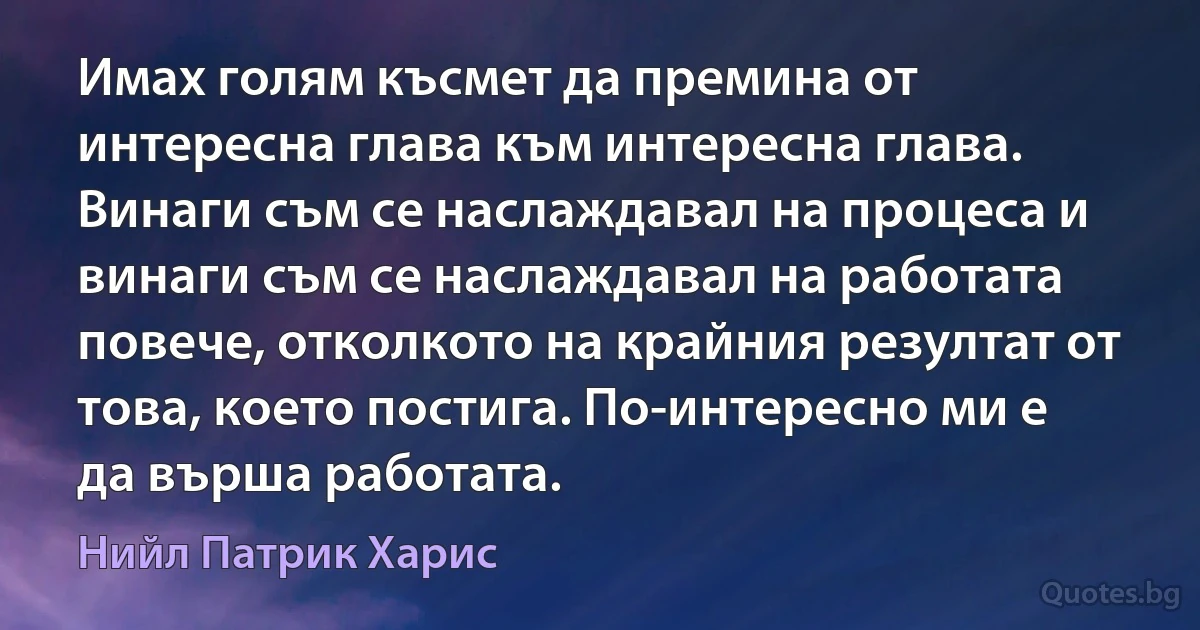 Имах голям късмет да премина от интересна глава към интересна глава. Винаги съм се наслаждавал на процеса и винаги съм се наслаждавал на работата повече, отколкото на крайния резултат от това, което постига. По-интересно ми е да върша работата. (Нийл Патрик Харис)