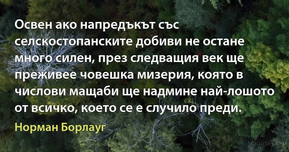 Освен ако напредъкът със селскостопанските добиви не остане много силен, през следващия век ще преживее човешка мизерия, която в числови мащаби ще надмине най-лошото от всичко, което се е случило преди. (Норман Борлауг)