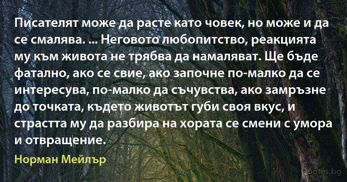 Писателят може да расте като човек, но може и да се смалява. ... Неговото любопитство, реакцията му към живота не трябва да намаляват. Ще бъде фатално, ако се свие, ако започне по-малко да се интересува, по-малко да съчувства, ако замръзне до точката, където животът губи своя вкус, и страстта му да разбира на хората се смени с умора и отвращение. (Норман Мейлър)