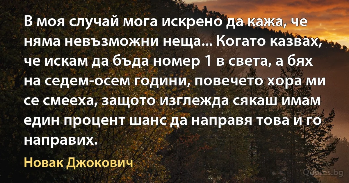 В моя случай мога искрено да кажа, че няма невъзможни неща... Когато казвах, че искам да бъда номер 1 в света, а бях на седем-осем години, повечето хора ми се смееха, защото изглежда сякаш имам един процент шанс да направя това и го направих. (Новак Джокович)