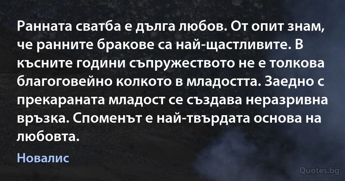 Ранната сватба е дълга любов. От опит знам, че ранните бракове са най-щастливите. В късните години съпружеството не е толкова благоговейно колкото в младостта. Заедно с прекараната младост се създава неразривна връзка. Споменът е най-твърдата основа на любовта. (Новалис)