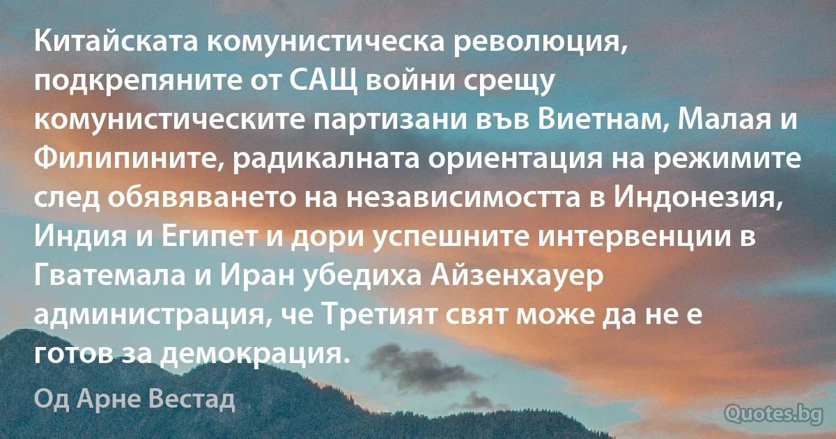 Китайската комунистическа революция, подкрепяните от САЩ войни срещу комунистическите партизани във Виетнам, Малая и Филипините, радикалната ориентация на режимите след обявяването на независимостта в Индонезия, Индия и Египет и дори успешните интервенции в Гватемала и Иран убедиха Айзенхауер администрация, че Третият свят може да не е готов за демокрация. (Од Арне Вестад)