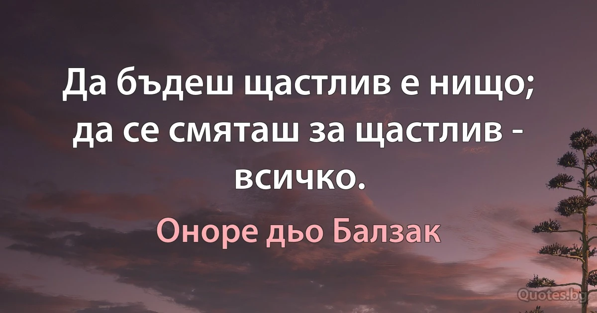 Да бъдеш щастлив е нищо; да се смяташ за щастлив - всичко. (Оноре дьо Балзак)