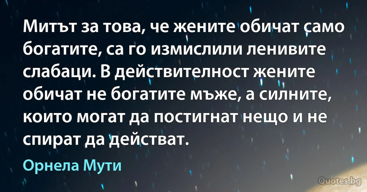 Митът за това, че жените обичат само богатите, са го измислили ленивите слабаци. В действителност жените обичат не богатите мъже, а силните, които могат да постигнат нещо и не спират да действат. (Орнела Мути)