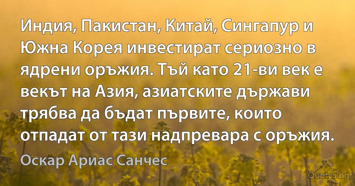 Индия, Пакистан, Китай, Сингапур и Южна Корея инвестират сериозно в ядрени оръжия. Тъй като 21-ви век е векът на Азия, азиатските държави трябва да бъдат първите, които отпадат от тази надпревара с оръжия. (Оскар Ариас Санчес)