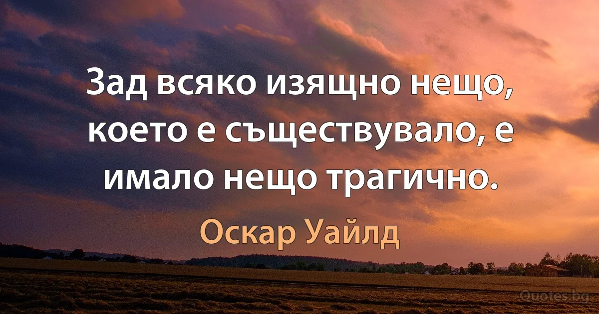 Зад всяко изящно нещо, което е съществувало, е имало нещо трагично. (Оскар Уайлд)