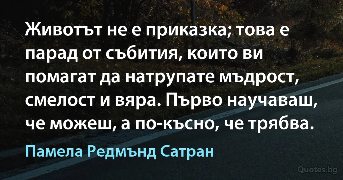 Животът не е приказка; това е парад от събития, които ви помагат да натрупате мъдрост, смелост и вяра. Първо научаваш, че можеш, а по-късно, че трябва. (Памела Редмънд Сатран)