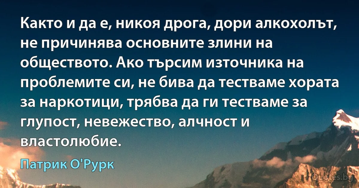 Както и да е, никоя дрога, дори алкохолът, не причинява основните злини на обществото. Ако търсим източника на проблемите си, не бива да тестваме хората за наркотици, трябва да ги тестваме за глупост, невежество, алчност и властолюбие. (Патрик О'Рурк)