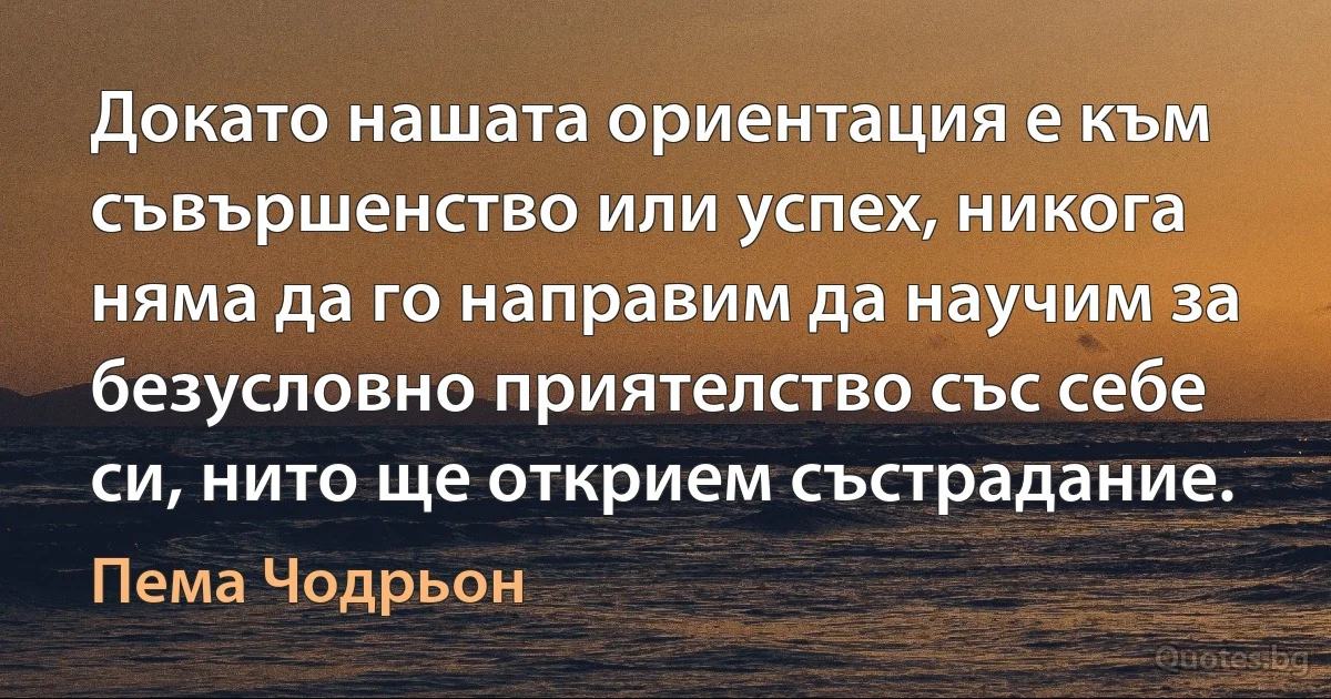 Докато нашата ориентация е към съвършенство или успех, никога няма да го направим да научим за безусловно приятелство със себе си, нито ще открием състрадание. (Пема Чодрьон)