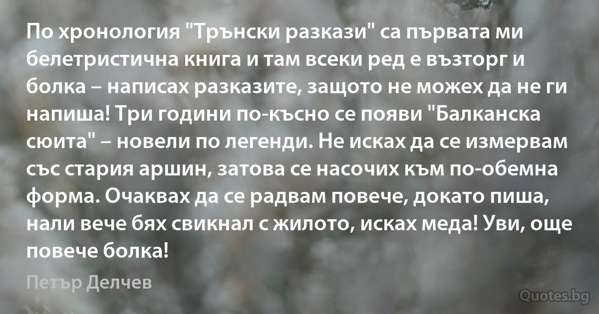 По хронология "Трънски разкази" са първата ми белетристична книга и там всеки ред е възторг и болка – написах разказите, защото не можех да не ги напиша! Три години по-късно се появи "Балканска сюита" – новели по легенди. Не исках да се измервам със стария аршин, затова се насочих към по-обемна форма. Очаквах да се радвам повече, докато пиша, нали вече бях свикнал с жилото, исках меда! Уви, още повече болка! (Петър Делчев)