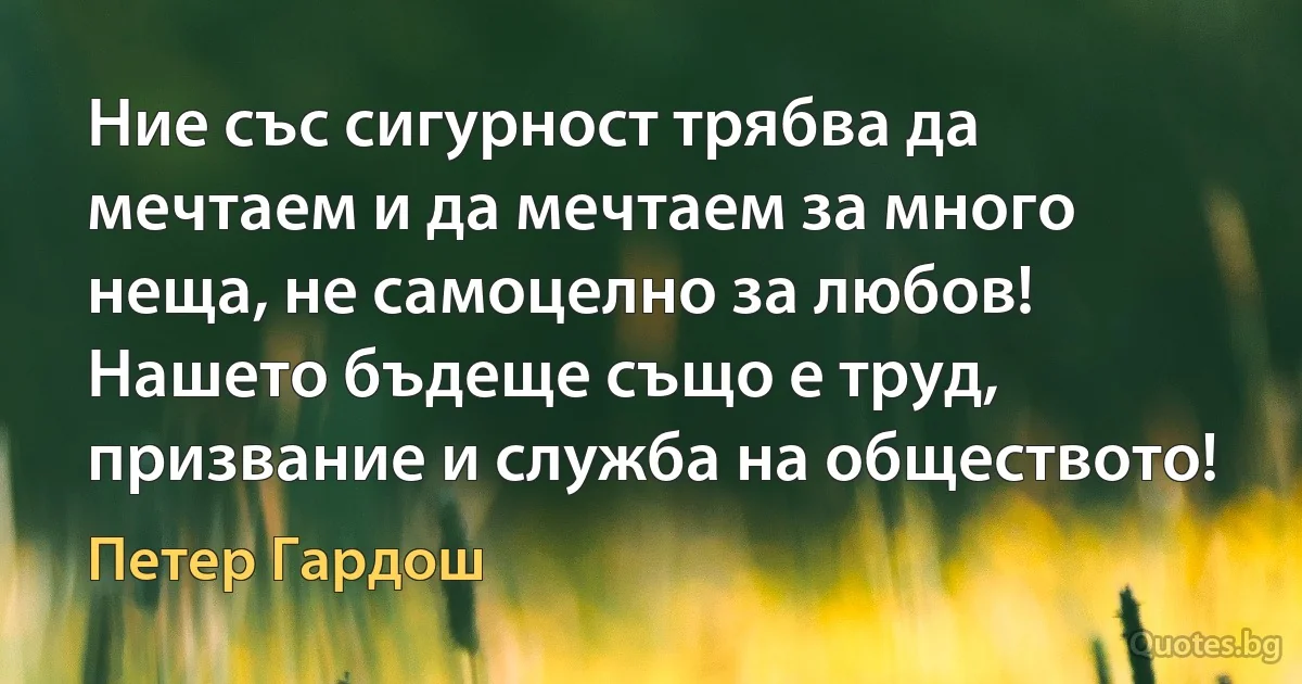 Ние със сигурност трябва да мечтаем и да мечтаем за много неща, не самоцелно за любов! Нашето бъдеще също е труд, призвание и служба на обществото! (Петер Гардош)