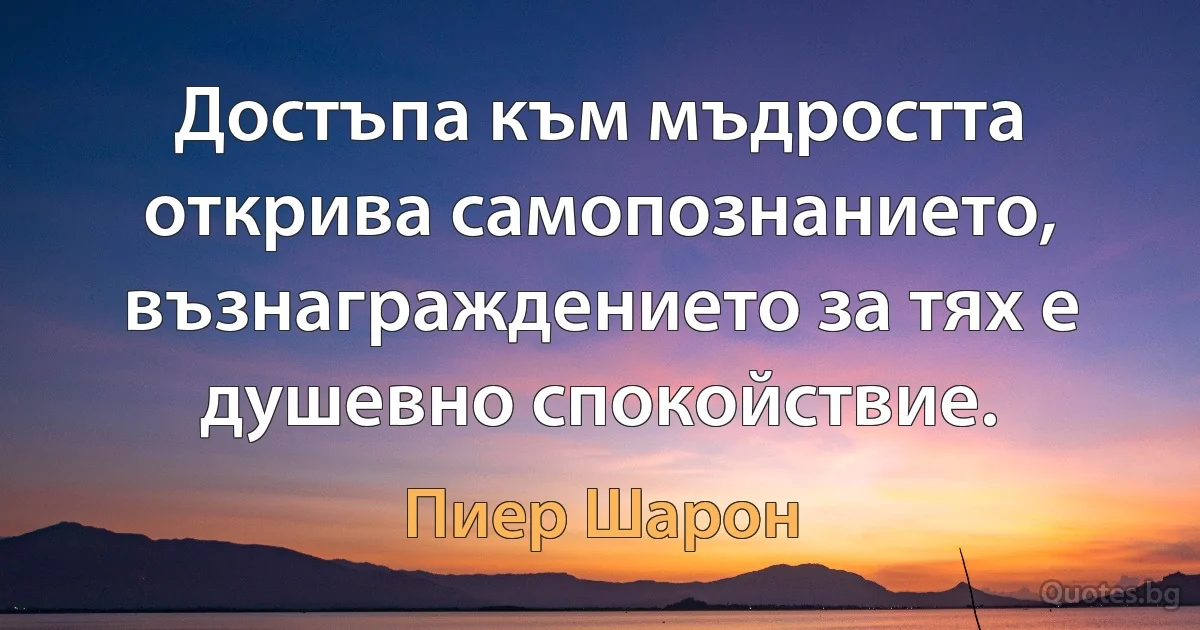 Достъпа към мъдростта открива самопознанието, възнаграждението за тях е душевно спокойствие. (Пиер Шарон)