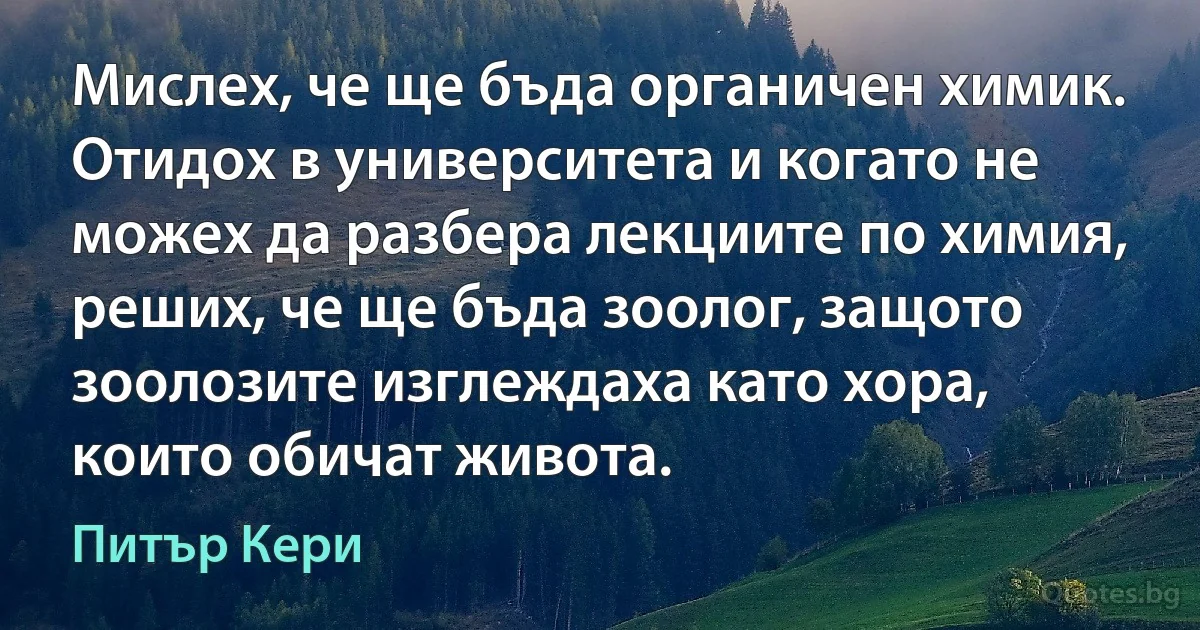 Мислех, че ще бъда органичен химик. Отидох в университета и когато не можех да разбера лекциите по химия, реших, че ще бъда зоолог, защото зоолозите изглеждаха като хора, които обичат живота. (Питър Кери)