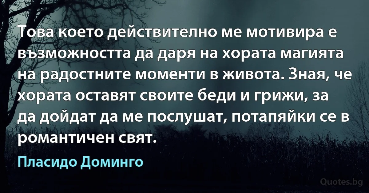 Това което действително ме мотивира е възможността да даря на хората магията на радостните моменти в живота. Зная, че хората оставят своите беди и грижи, за да дойдат да ме послушат, потапяйки се в романтичен свят. (Пласидо Доминго)