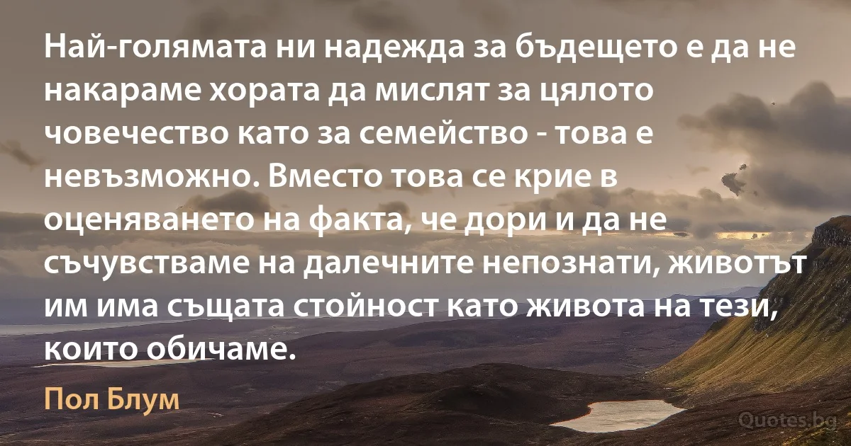 Най-голямата ни надежда за бъдещето е да не накараме хората да мислят за цялото човечество като за семейство - това е невъзможно. Вместо това се крие в оценяването на факта, че дори и да не съчувстваме на далечните непознати, животът им има същата стойност като живота на тези, които обичаме. (Пол Блум)