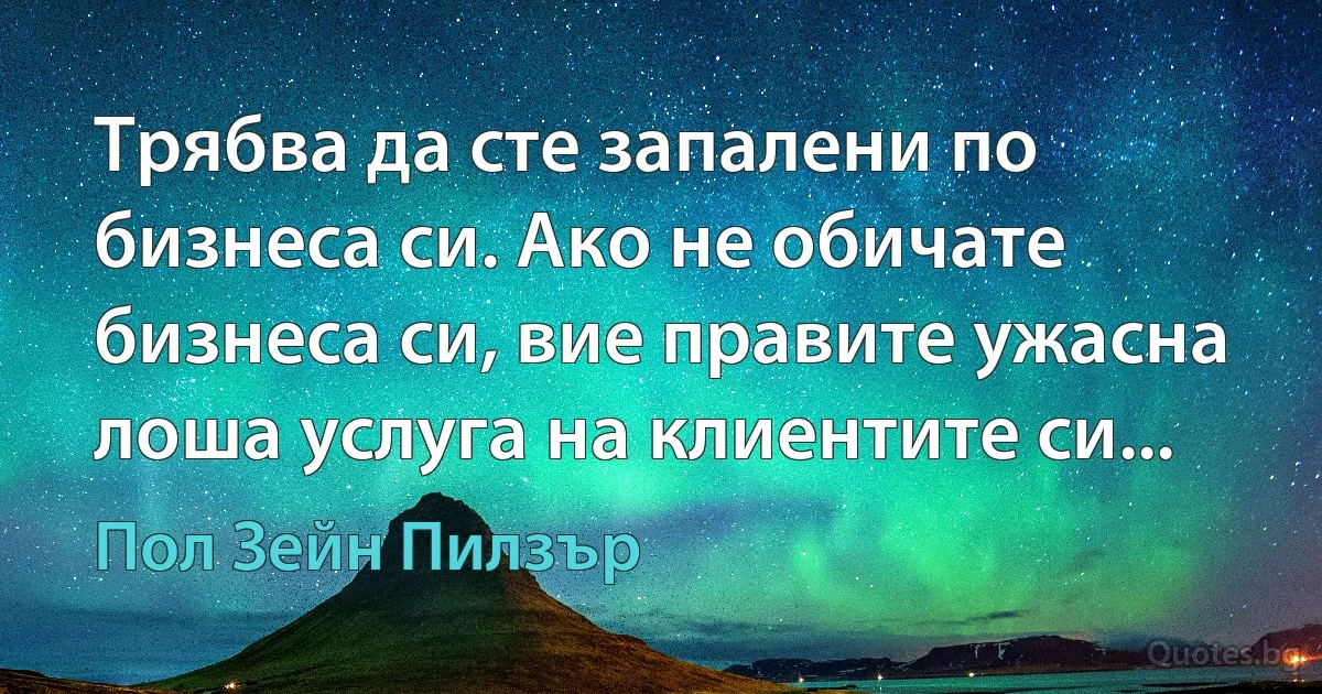 Трябва да сте запалени по бизнеса си. Ако не обичате бизнеса си, вие правите ужасна лоша услуга на клиентите си... (Пол Зейн Пилзър)