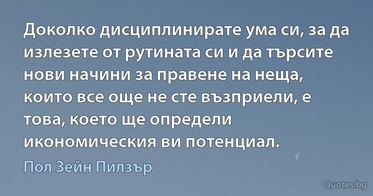 Доколко дисциплинирате ума си, за да излезете от рутината си и да търсите нови начини за правене на неща, които все още не сте възприели, е това, което ще определи икономическия ви потенциал. (Пол Зейн Пилзър)