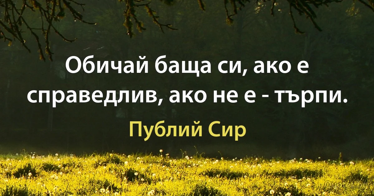 Обичай баща си, ако е справедлив, ако не е - търпи. (Публий Сир)