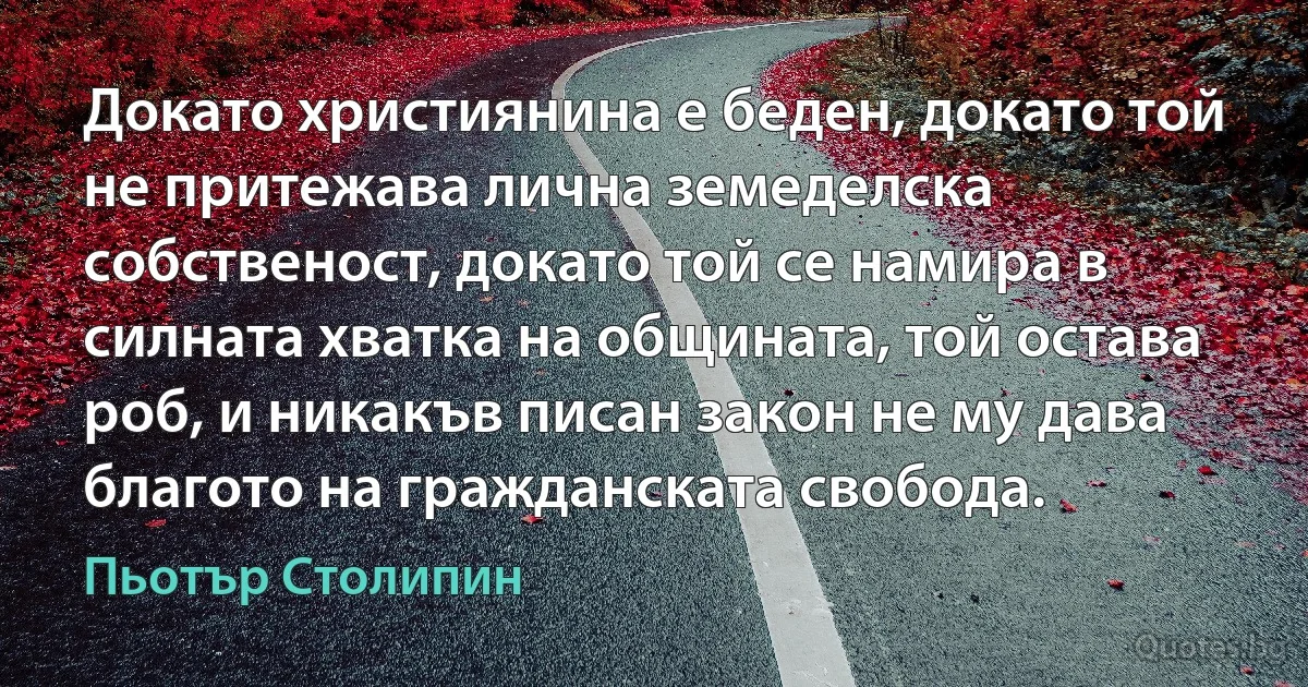 Докато християнина е беден, докато той не притежава лична земеделска собственост, докато той се намира в силната хватка на общината, той остава роб, и никакъв писан закон не му дава благото на гражданската свобода. (Пьотър Столипин)