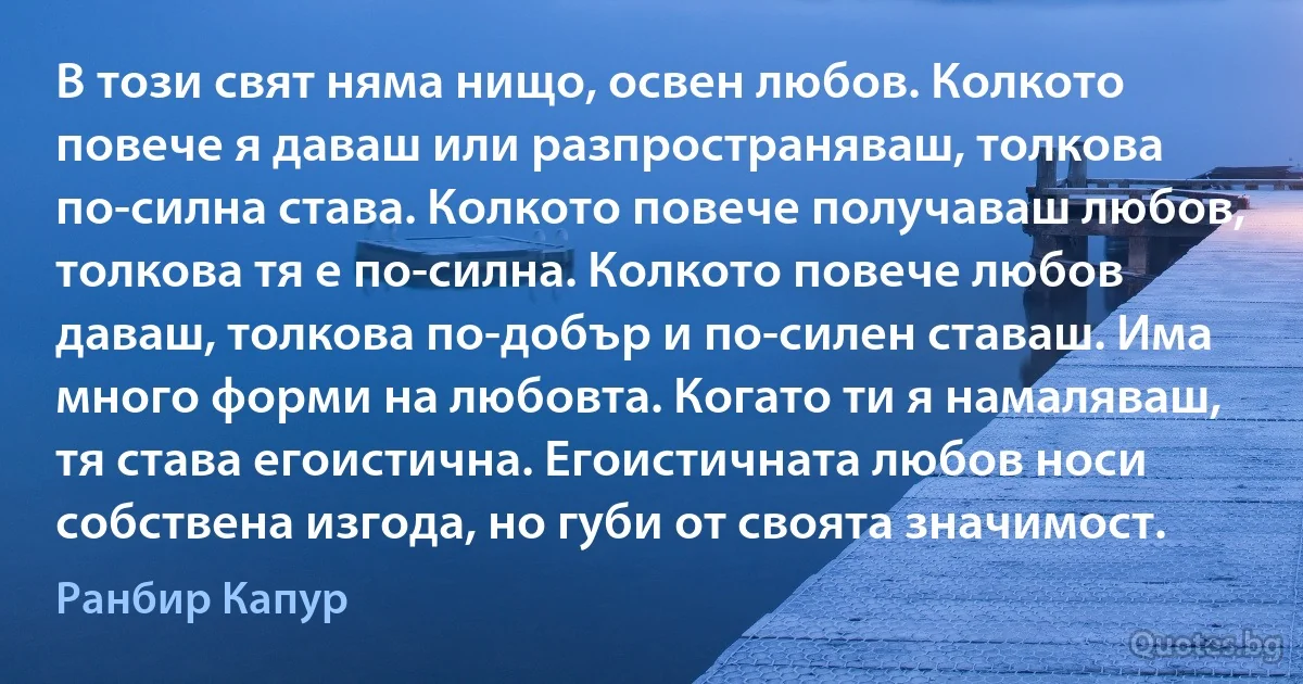 В този свят няма нищо, освен любов. Колкото повече я даваш или разпространяваш, толкова по-силна става. Колкото повече получаваш любов, толкова тя е по-силна. Колкото повече любов даваш, толкова по-добър и по-силен ставаш. Има много форми на любовта. Когато ти я намаляваш, тя става егоистична. Егоистичната любов носи собствена изгода, но губи от своята значимост. (Ранбир Капур)