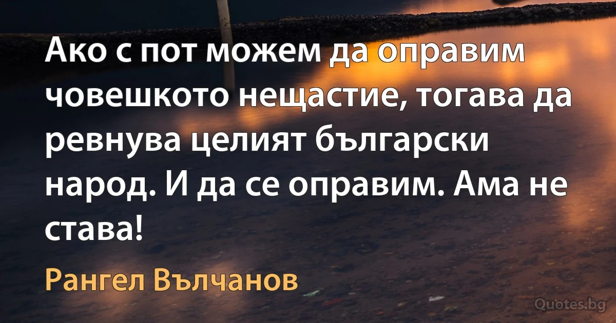 Ако с пот можем да оправим човешкото нещастие, тогава да ревнува целият български народ. И да се оправим. Ама не става! (Рангел Вълчанов)