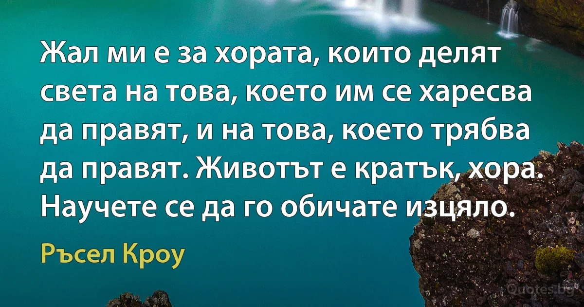 Жал ми е за хората, които делят света на това, което им се харесва да правят, и на това, което трябва да правят. Животът е кратък, хора. Научете се да го обичате изцяло. (Ръсел Кроу)