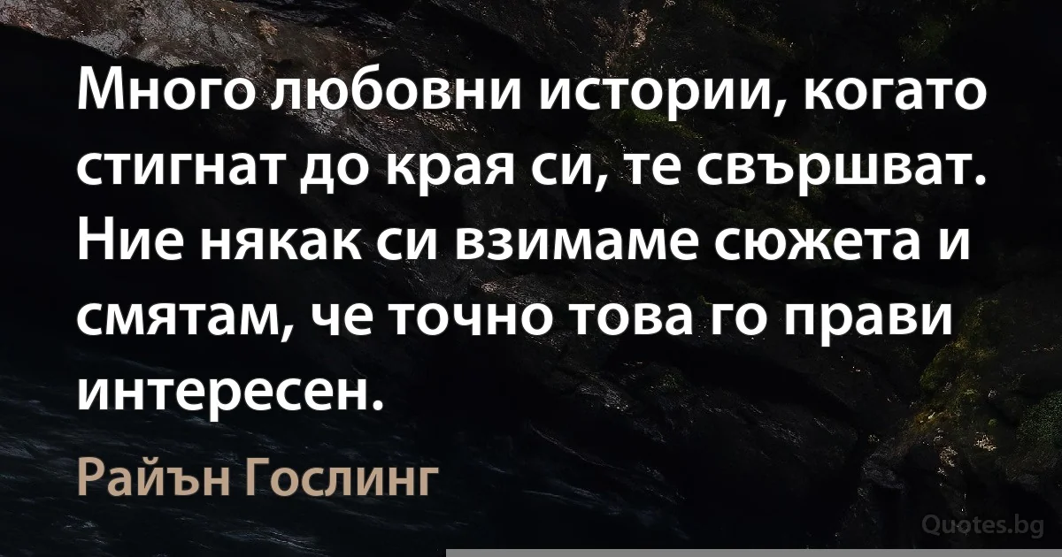 Много любовни истории, когато стигнат до края си, те свършват. Ние някак си взимаме сюжета и смятам, че точно това го прави интересен. (Райън Гослинг)