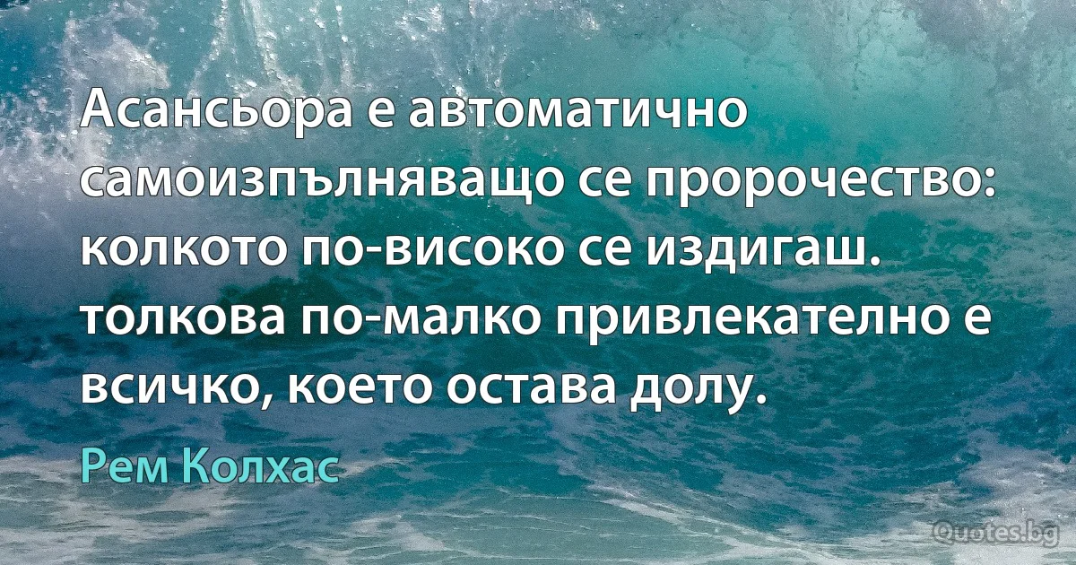 Асансьора е автоматично самоизпълняващо се пророчество: колкото по-високо се издигаш. толкова по-малко привлекателно е всичко, което остава долу. (Рем Колхас)